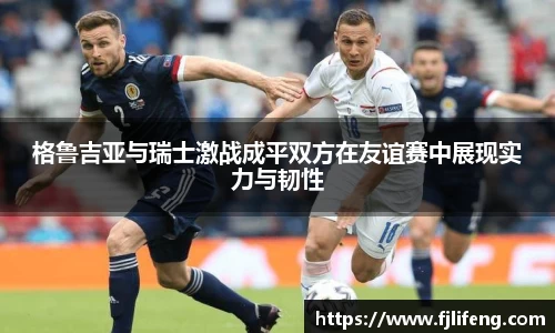 格鲁吉亚与瑞士激战成平双方在友谊赛中展现实力与韧性