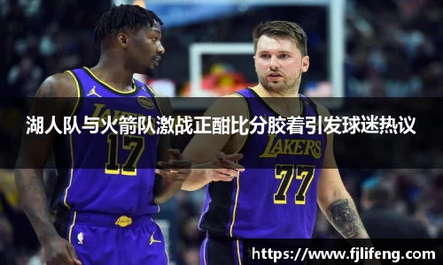 湖人队与火箭队激战正酣比分胶着引发球迷热议